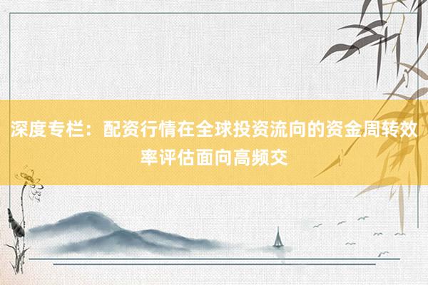 深度专栏：配资行情在全球投资流向的资金周转效率评估面向高频交