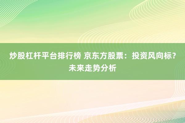 炒股杠杆平台排行榜 京东方股票:投资风向标?未来走势分析
