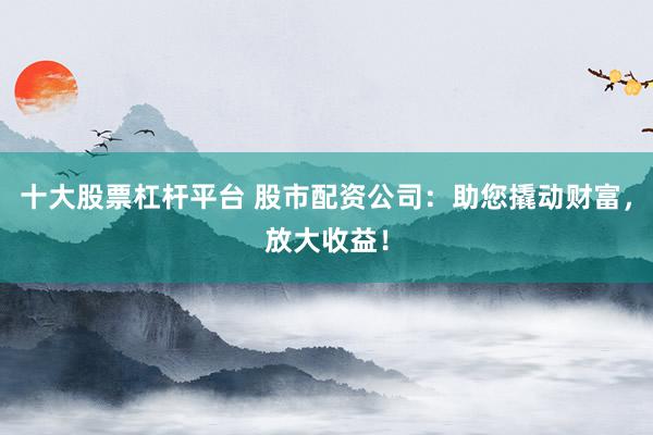 十大股票杠杆平台 股市配资公司：助您撬动财富，放大收益！