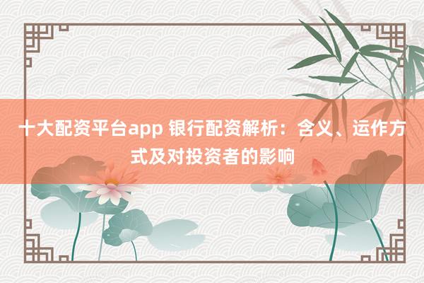 十大配资平台app 银行配资解析：含义、运作方式及对投资者的影响