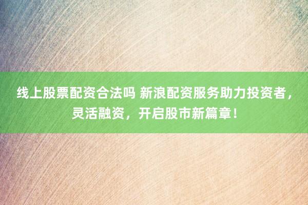 线上股票配资合法吗 新浪配资服务助力投资者,灵活融资,开启股市新篇章!