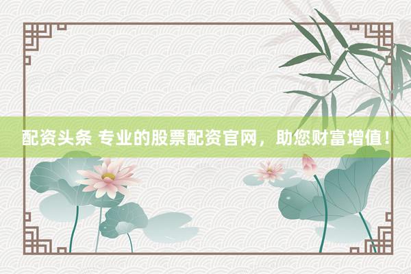 配资头条 专业的股票配资官网，助您财富增值！