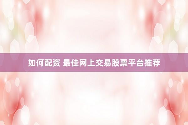 如何配资 最佳网上交易股票平台推荐