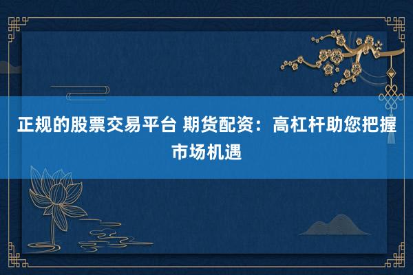 正规的股票交易平台 期货配资：高杠杆助您把握市场机遇