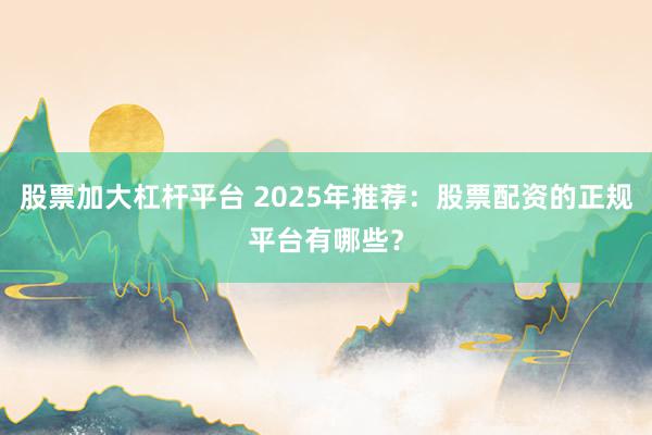 股票加大杠杆平台 2025年推荐：股票配资的正规平台有哪些？