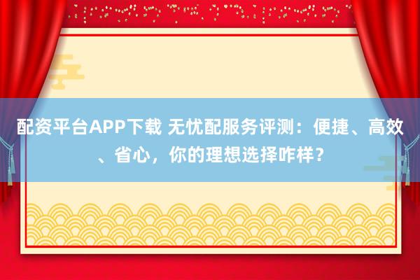 配资平台APP下载 无忧配服务评测：便捷、高效、省心，你的理想选择咋样？