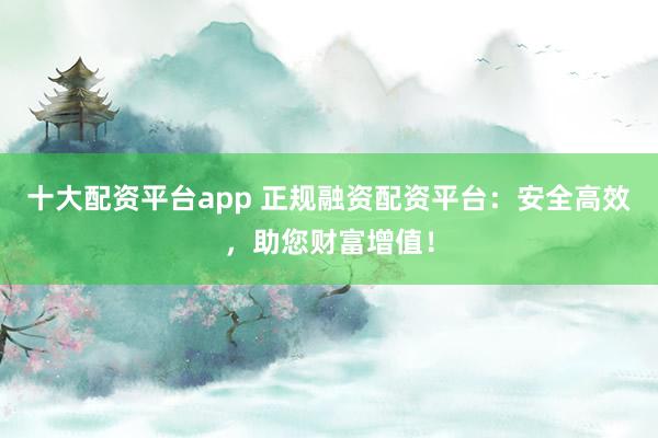 十大配资平台app 正规融资配资平台:安全高效,助您财富增值!