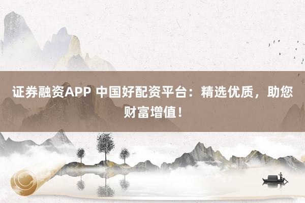 证券融资APP 中国好配资平台：精选优质，助您财富增值！