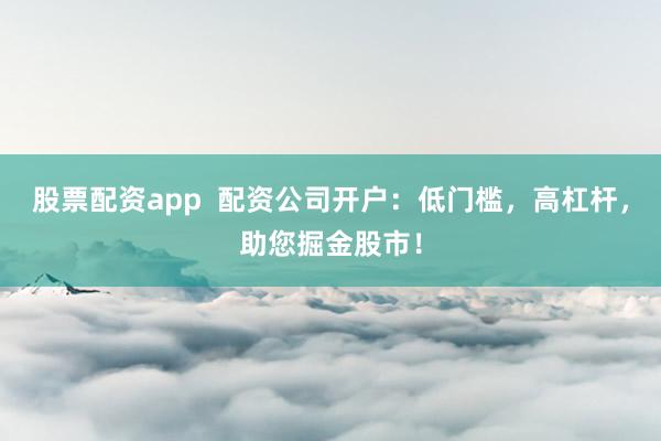 股票配资app  配资公司开户：低门槛，高杠杆，助您掘金股市！