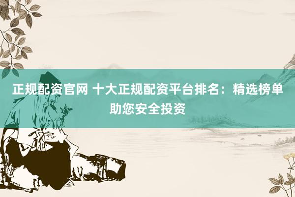 正规配资官网 十大正规配资平台排名：精选榜单助您安全投资
