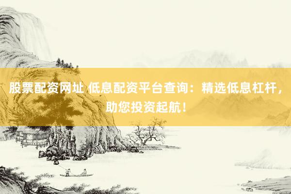 股票配资网址 低息配资平台查询：精选低息杠杆，助您投资起航！