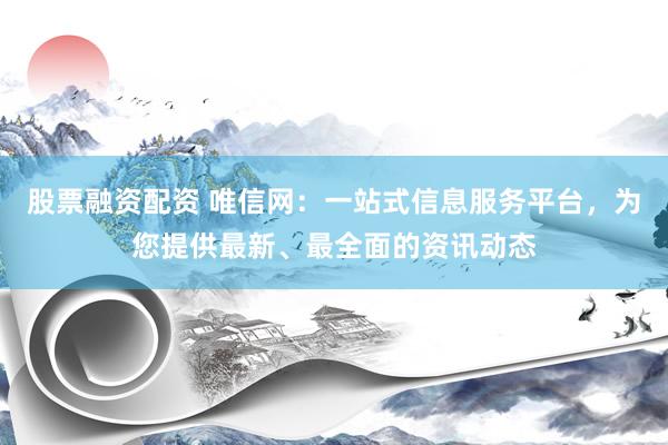 股票融资配资 唯信网：一站式信息服务平台，为您提供最新、最全面的资讯动态