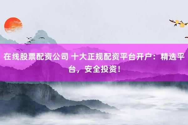在线股票配资公司 十大正规配资平台开户：精选平台，安全投资！