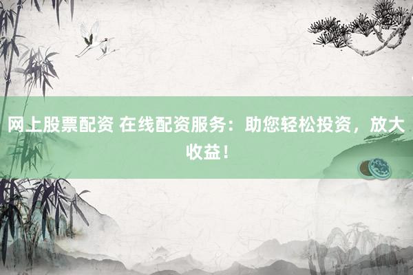 网上股票配资 在线配资服务：助您轻松投资，放大收益！