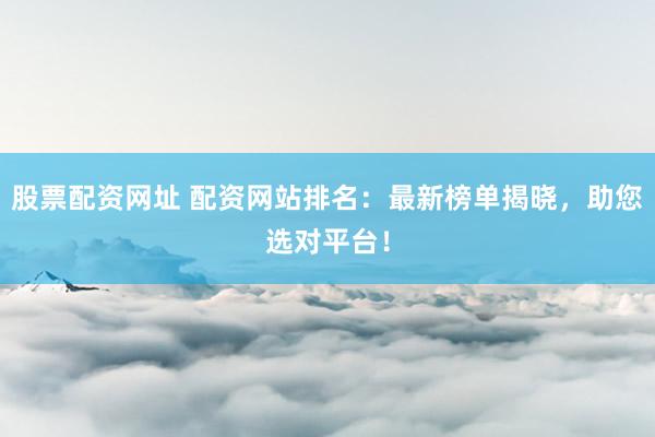 股票配资网址 配资网站排名：最新榜单揭晓，助您选对平台！