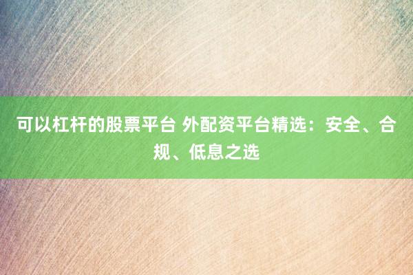 可以杠杆的股票平台 外配资平台精选：安全、合规、低息之选