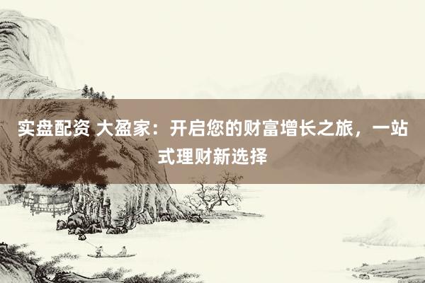 实盘配资 大盈家:开启您的财富增长之旅,一站式理财新选择