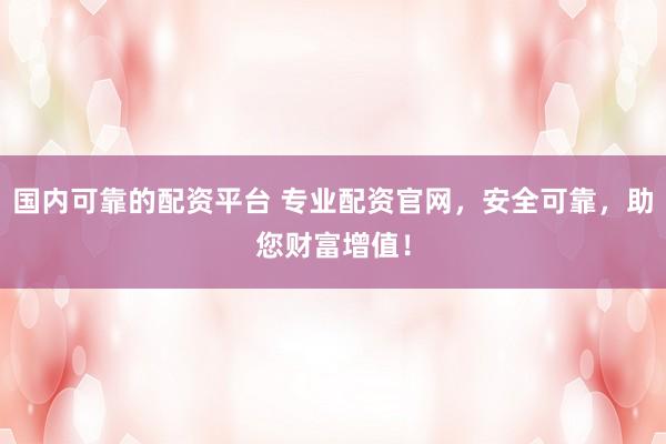 国内可靠的配资平台 专业配资官网，安全可靠，助您财富增值！