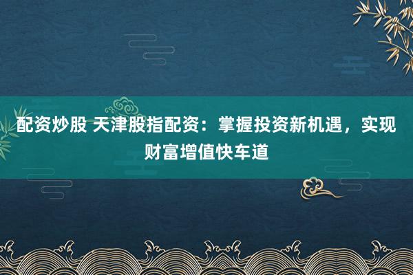配资炒股 天津股指配资：掌握投资新机遇，实现财富增值快车道