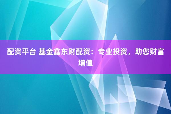 配资平台 基金鑫东财配资：专业投资，助您财富增值