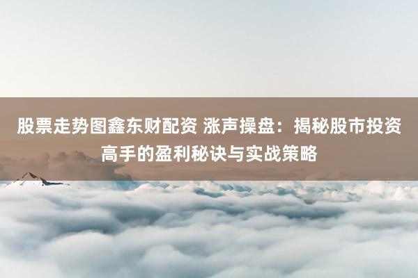 股票走势图鑫东财配资 涨声操盘：揭秘股市投资高手的盈利秘诀与实战策略