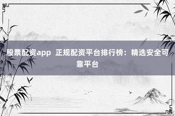 股票配资app  正规配资平台排行榜：精选安全可靠平台