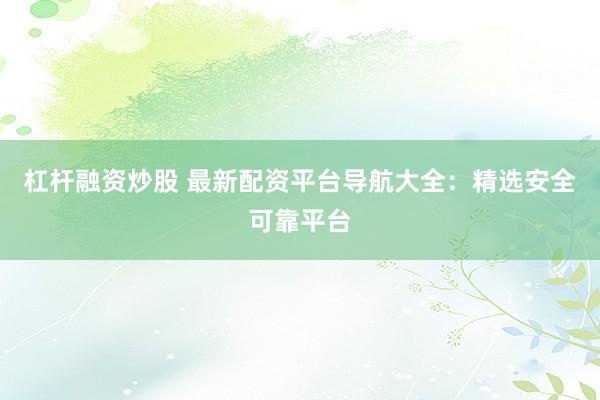 杠杆融资炒股 最新配资平台导航大全：精选安全可靠平台