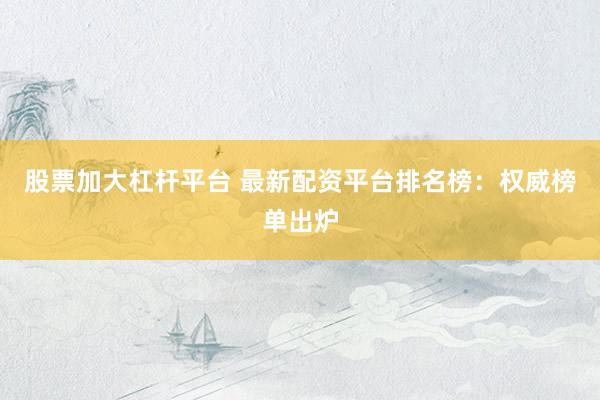 股票加大杠杆平台 最新配资平台排名榜：权威榜单出炉