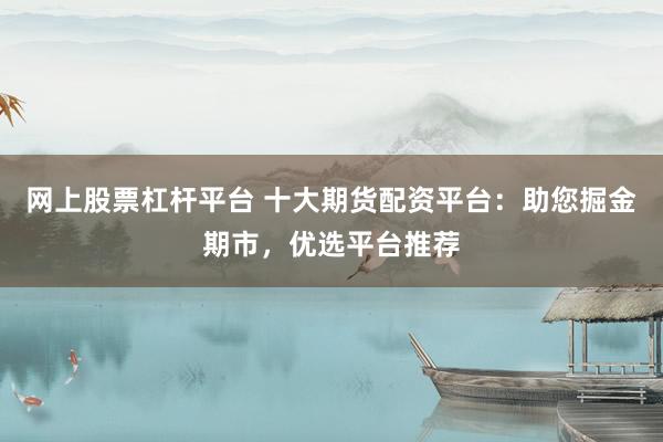 网上股票杠杆平台 十大期货配资平台：助您掘金期市，优选平台推荐