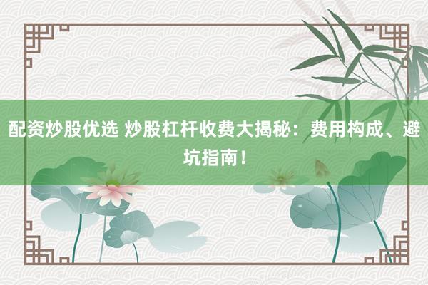 配资炒股优选 炒股杠杆收费大揭秘：费用构成、避坑指南！
