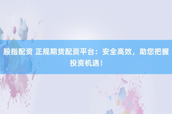 股指配资 正规期货配资平台：安全高效，助您把握投资机遇！