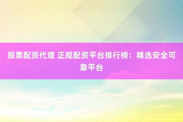 股票配资代理 正规配资平台排行榜：精选安全可靠平台