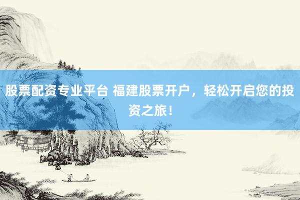 股票配资专业平台 福建股票开户，轻松开启您的投资之旅！