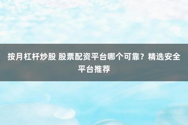 按月杠杆炒股 股票配资平台哪个可靠？精选安全平台推荐