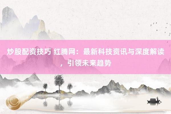炒股配资技巧 红腾网：最新科技资讯与深度解读，引领未来趋势