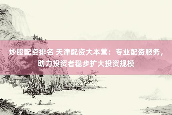 炒股配资排名 天津配资大本营：专业配资服务，助力投资者稳步扩大投资规模