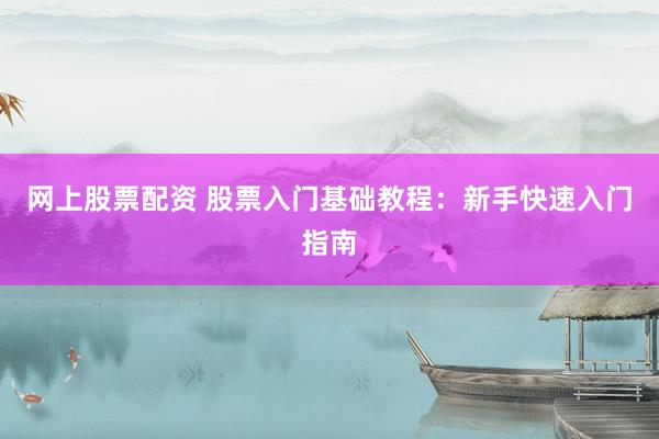 网上股票配资 股票入门基础教程：新手快速入门指南