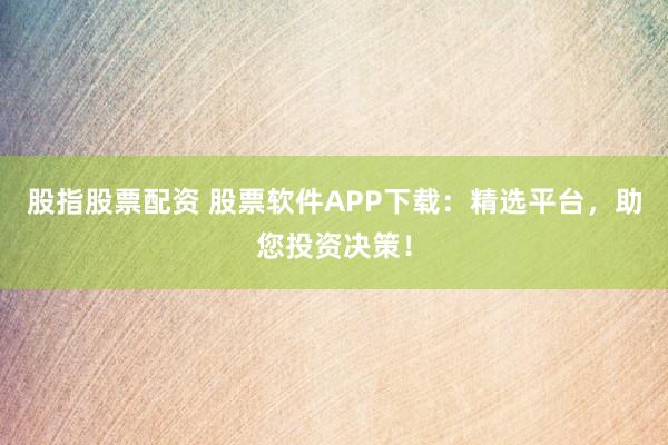 股指股票配资 股票软件APP下载:精选平台,助您投资决策!