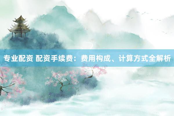 专业配资 配资手续费：费用构成、计算方式全解析