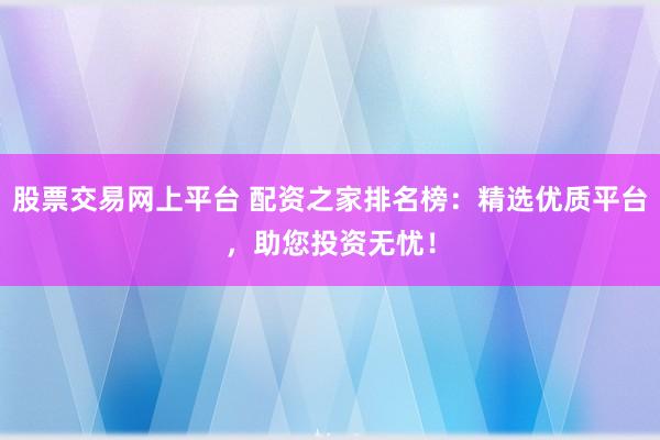 股票交易网上平台 配资之家排名榜：精选优质平台，助您投资无忧！