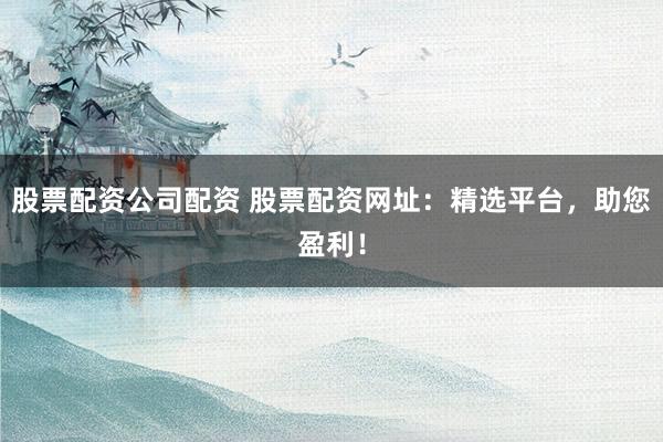 股票配资公司配资 股票配资网址：精选平台，助您盈利！