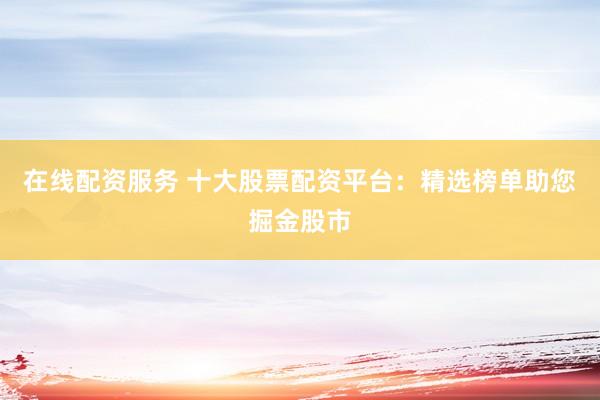 在线配资服务 十大股票配资平台:精选榜单助您掘金股市