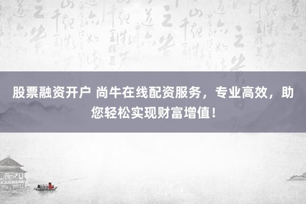 股票融资开户 尚牛在线配资服务，专业高效，助您轻松实现财富增值！