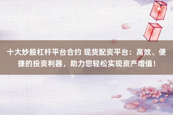 十大炒股杠杆平台合约 现货配资平台:高效、便捷的投资利器,助力您轻松实现资产增值!