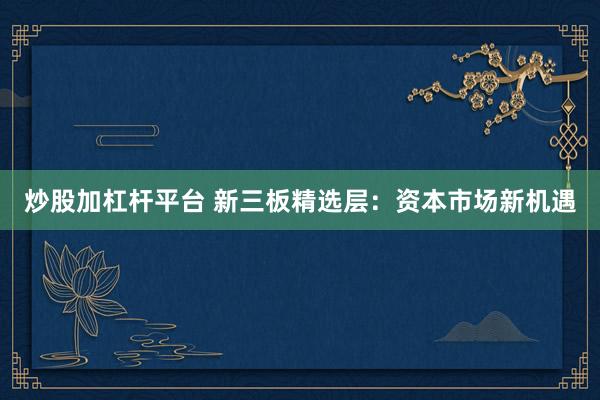 炒股加杠杆平台 新三板精选层：资本市场新机遇
