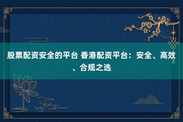 股票配资安全的平台 香港配资平台：安全、高效、合规之选
