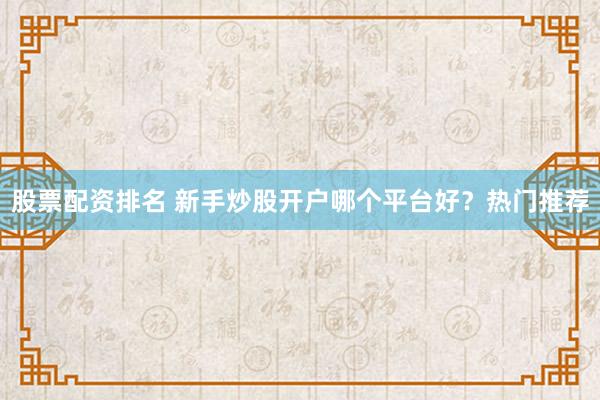 股票配资排名 新手炒股开户哪个平台好？热门推荐