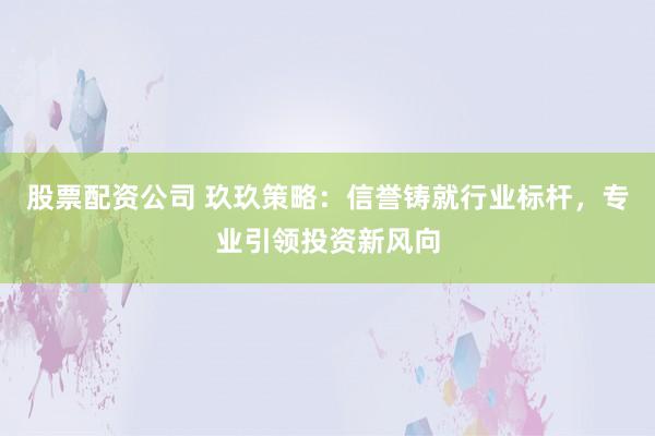 股票配资公司 玖玖策略：信誉铸就行业标杆，专业引领投资新风向