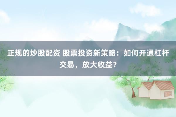 正规的炒股配资 股票投资新策略：如何开通杠杆交易，放大收益？