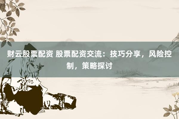 财云股票配资 股票配资交流：技巧分享，风险控制，策略探讨